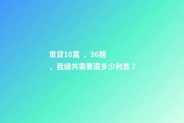 車貸10萬，36期，我總共需要還多少利息？